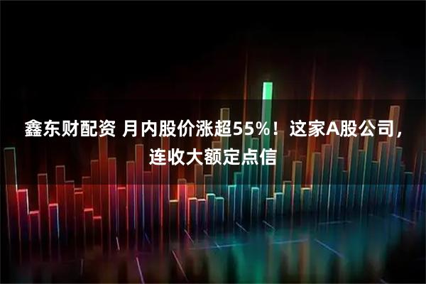鑫东财配资 月内股价涨超55%！这家A股公司，连收大额定点信