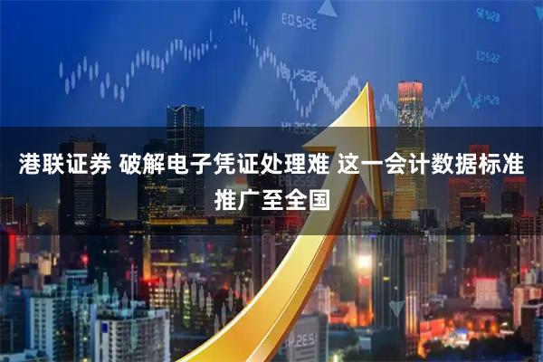 港联证券 破解电子凭证处理难 这一会计数据标准推广至全国