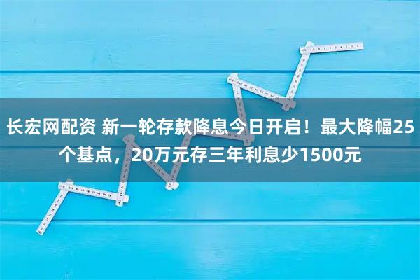 长宏网配资 新一轮存款降息今日开启！最大降幅25个基点，20万元存三年利息少1500元