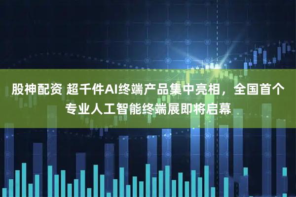 股神配资 超千件AI终端产品集中亮相，全国首个专业人工智能终端展即将启幕