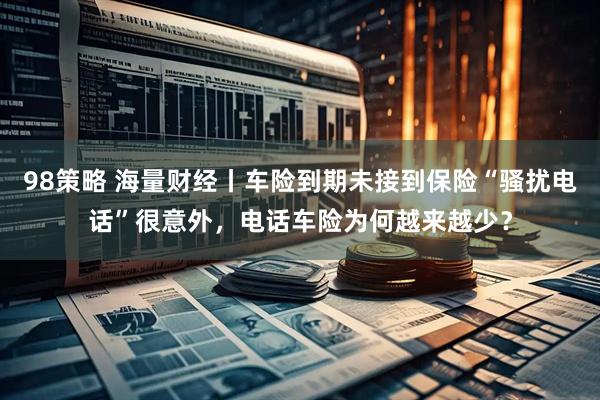98策略 海量财经丨车险到期未接到保险“骚扰电话”很意外，电话车险为何越来越少？