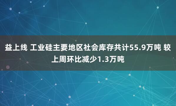 益上线 工业硅主要地区社会库存共计55.9万吨 较上周环比减少1.3万吨