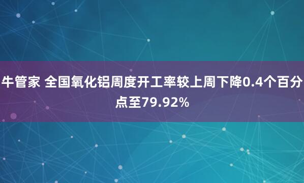 牛管家 全国氧化铝周度开工率较上周下降0.4个百分点至79.92%