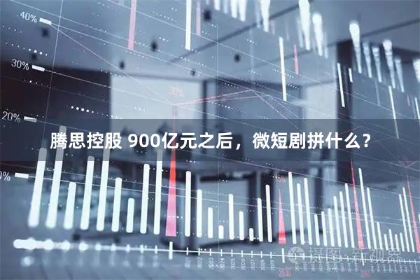 腾思控股 900亿元之后，微短剧拼什么？