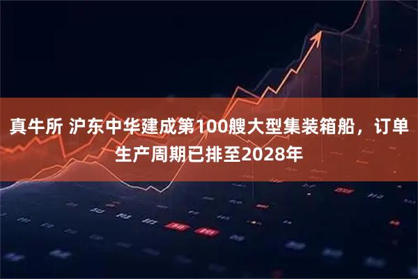 真牛所 沪东中华建成第100艘大型集装箱船，订单生产周期已排至2028年