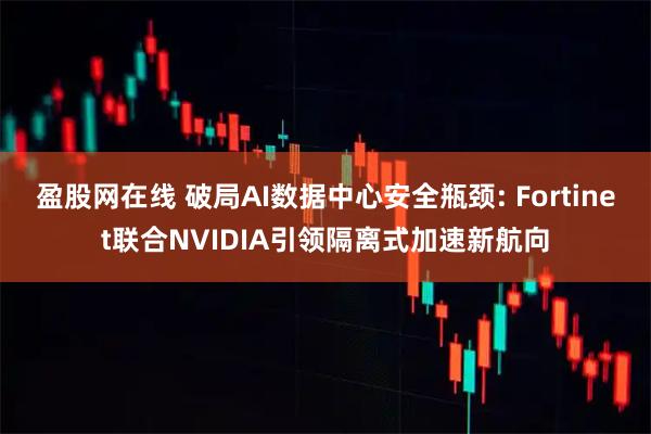 盈股网在线 破局AI数据中心安全瓶颈: Fortinet联合NVIDIA引领隔离式加速新航向