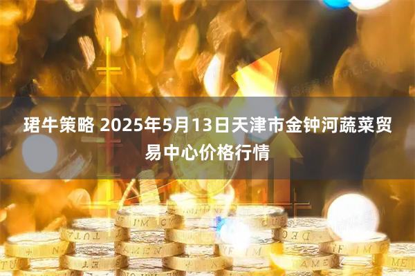 珺牛策略 2025年5月13日天津市金钟河蔬菜贸易中心价格行情