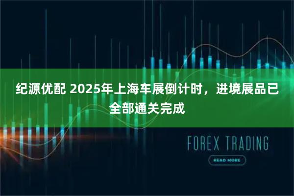 纪源优配 2025年上海车展倒计时，进境展品已全部通关完成