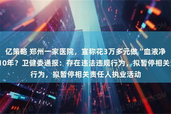 亿策略 郑州一家医院，宣称花3万多元做“血液净化”能多活5到10年？卫健委通报：存在违法违规行为，拟暂停相关责任人执业活动