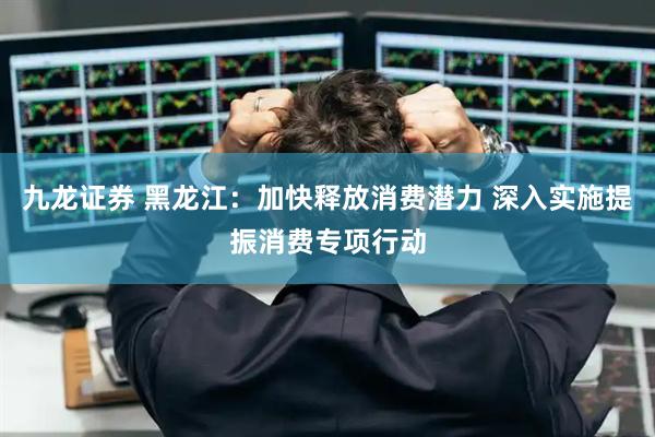 九龙证券 黑龙江：加快释放消费潜力 深入实施提振消费专项行动