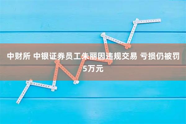 中财所 中银证券员工朱丽因违规交易 亏损仍被罚5万元