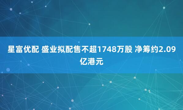 星富优配 盛业拟配售不超1748万股 净筹约2.09亿港元