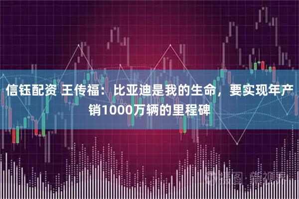 信钰配资 王传福：比亚迪是我的生命，要实现年产销1000万辆的里程碑